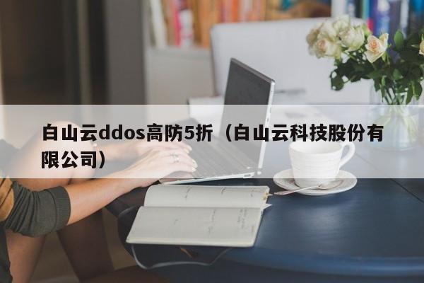 白山云ddos高防5折（白山云科技股份有限公司）