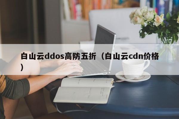 白山云ddos高防五折（白山云cdn价格）