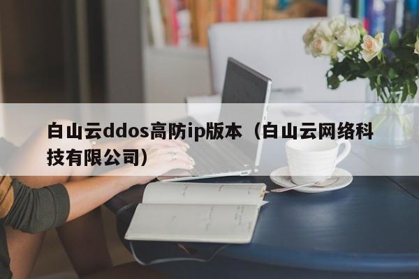 白山云ddos高防ip版本（白山云网络科技有限公司）