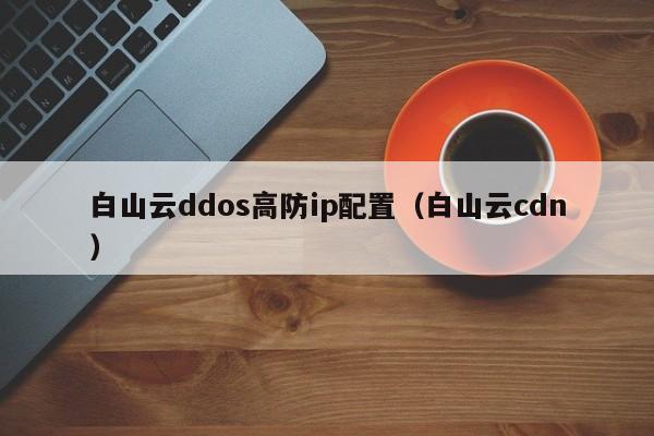 白山云ddos高防ip配置（白山云cdn）