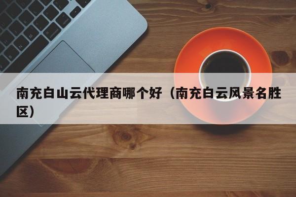 南充白山云代理商哪个好（南充白云风景名胜区）