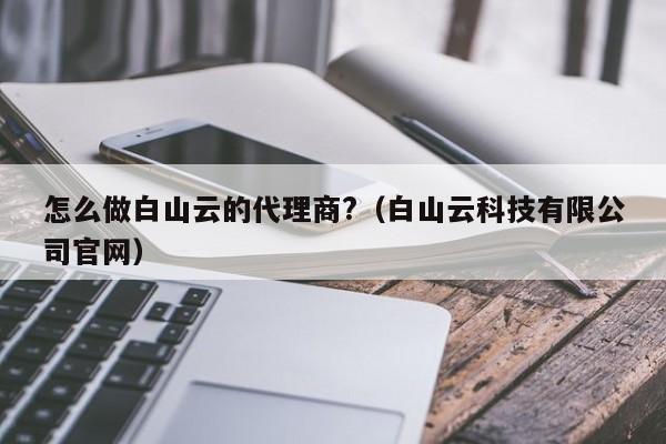 怎么做白山云的代理商?（白山云科技有限公司官网）