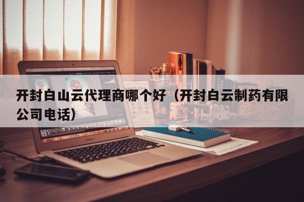 开封白山云代理商哪个好（开封白云制药有限公司电话）