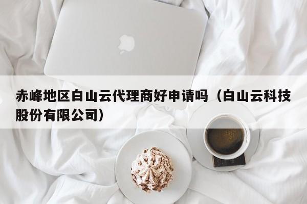 赤峰地区白山云代理商好申请吗（白山云科技股份有限公司）
