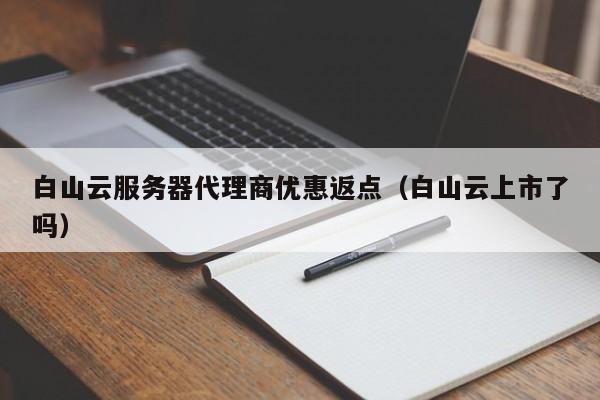 白山云服务器代理商优惠返点（白山云上市了吗）