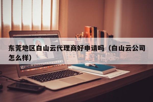 东莞地区白山云代理商好申请吗（白山云公司怎么样）