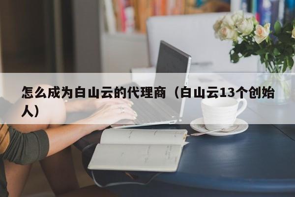 怎么成为白山云的代理商（白山云13个创始人）
