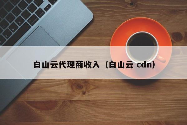 白山云代理商收入（白山云 cdn）