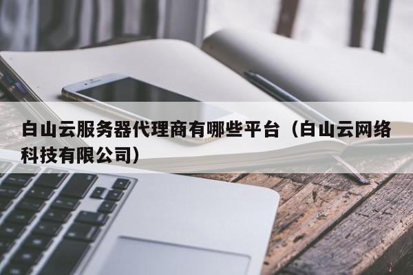 白山云服务器代理商有哪些平台（白山云网络科技有限公司）