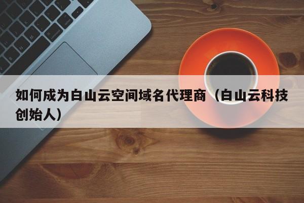 如何成为白山云空间域名代理商（白山云科技创始人）