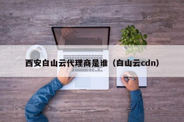 西安白山云代理商是谁（白山云cdn）
