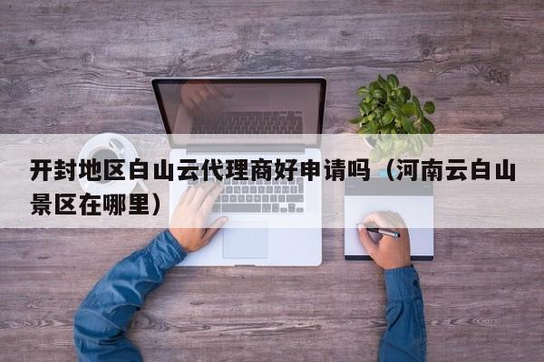 开封地区白山云代理商好申请吗（河南云白山景区在哪里）
