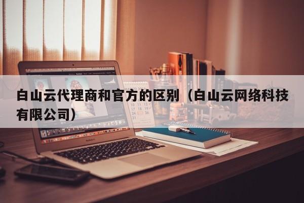 白山云代理商和官方的区别（白山云网络科技有限公司）