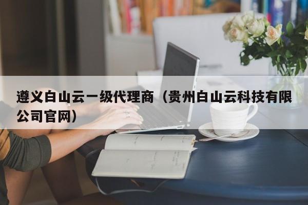 遵义白山云一级代理商（贵州白山云科技有限公司官网）