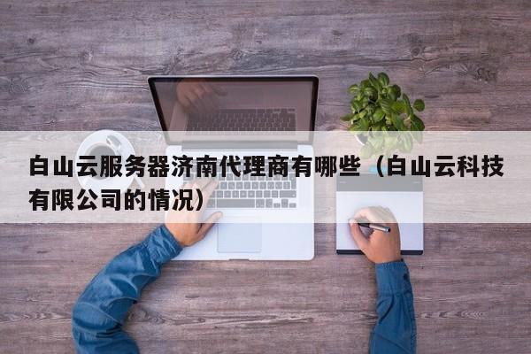 白山云服务器济南代理商有哪些（白山云科技有限公司的情况）
