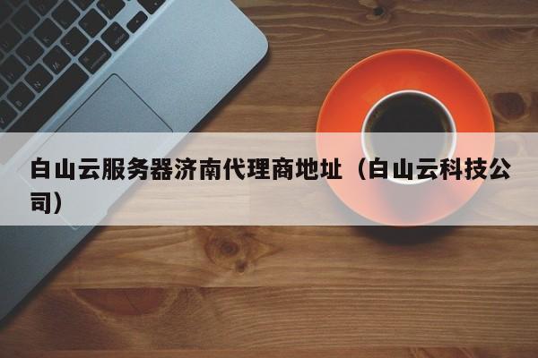 白山云服务器济南代理商地址（白山云科技公司）