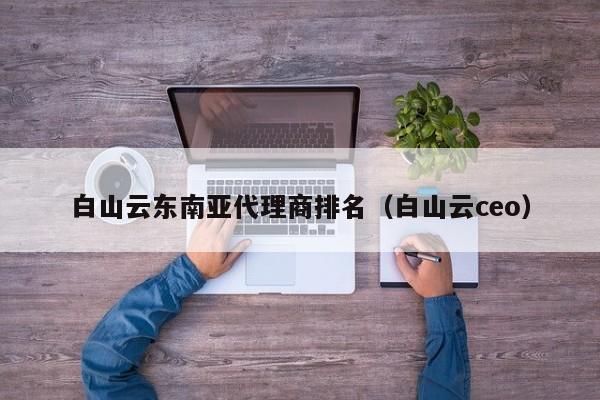 白山云东南亚代理商排名（白山云ceo）