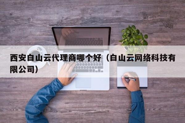 西安白山云代理商哪个好（白山云网络科技有限公司）
