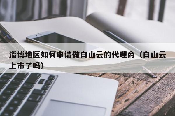 淄博地区如何申请做白山云的代理商（白山云上市了吗）