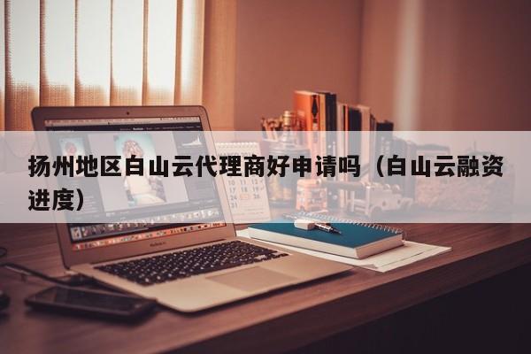 扬州地区白山云代理商好申请吗（白山云融资进度）