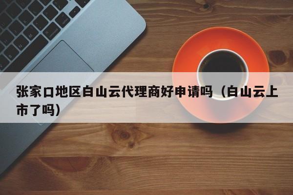 张家口地区白山云代理商好申请吗（白山云上市了吗）