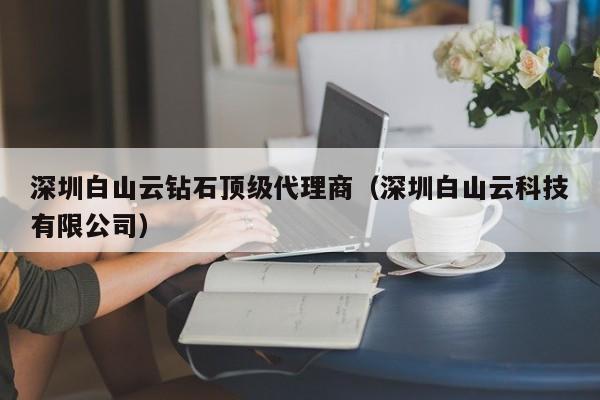 深圳白山云钻石顶级代理商（深圳白山云科技有限公司）