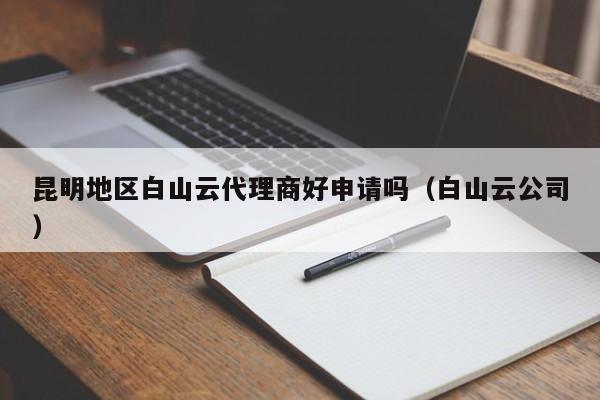 昆明地区白山云代理商好申请吗（白山云公司）