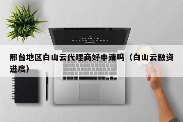 邢台地区白山云代理商好申请吗（白山云融资进度）