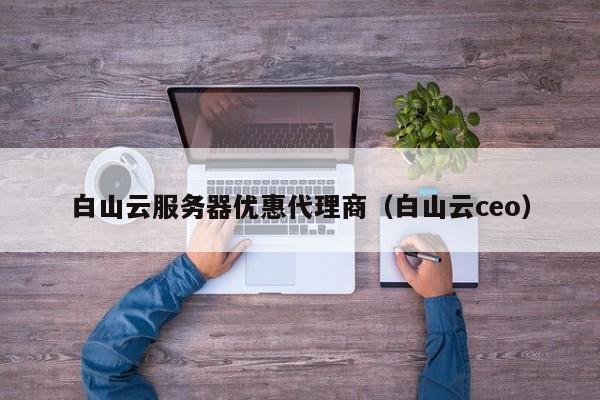白山云服务器优惠代理商（白山云ceo）