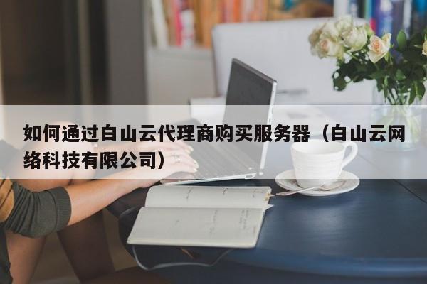 如何通过白山云代理商购买服务器（白山云网络科技有限公司）