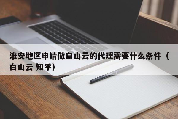 淮安地区申请做白山云的代理需要什么条件（白山云 知乎）