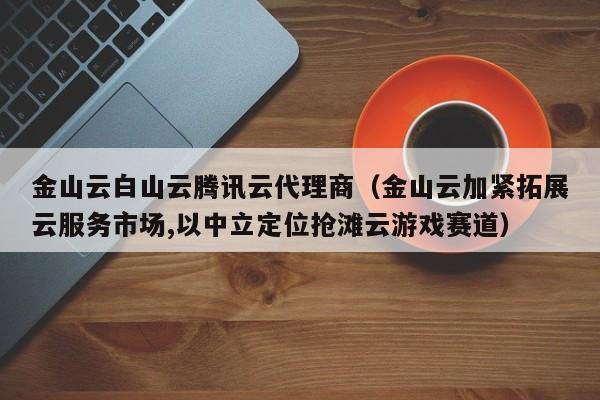 金山云白山云腾讯云代理商（金山云加紧拓展云服务市场,以中立定位抢滩云游戏赛道）
