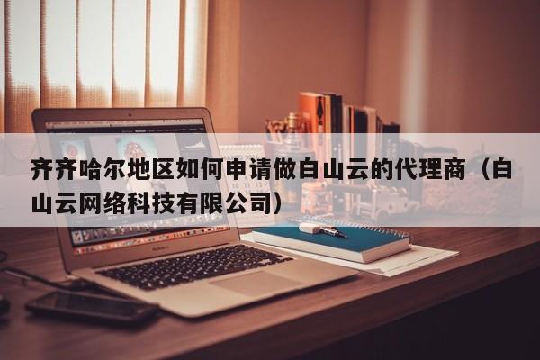 齐齐哈尔地区如何申请做白山云的代理商（白山云网络科技有限公司）