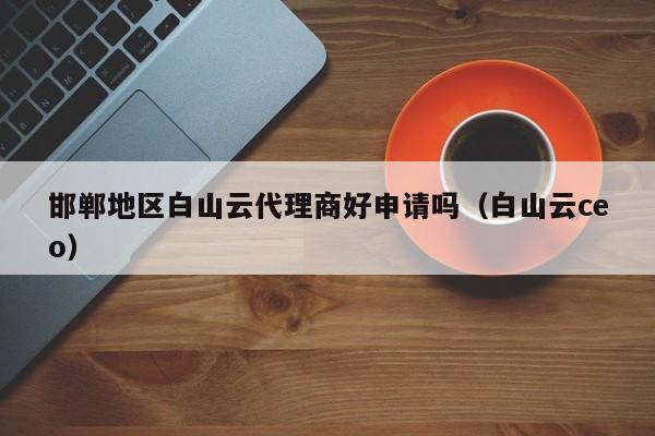 邯郸地区白山云代理商好申请吗（白山云ceo）