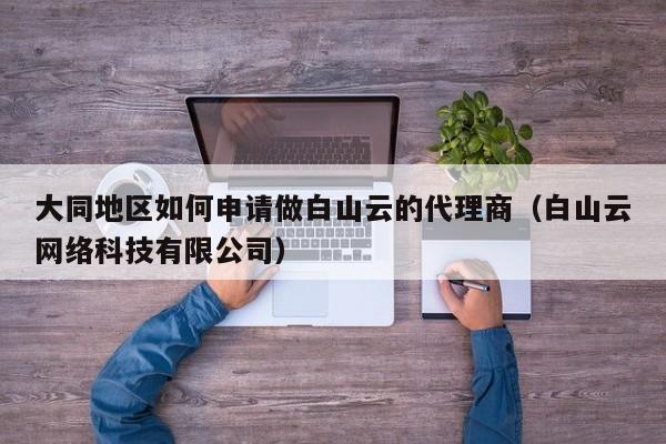 大同地区如何申请做白山云的代理商（白山云网络科技有限公司）