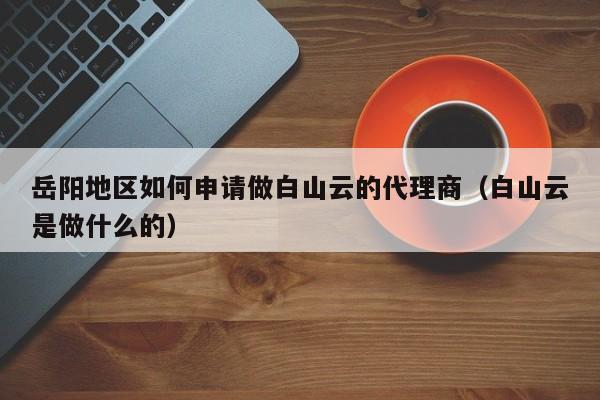 岳阳地区如何申请做白山云的代理商（白山云是做什么的）
