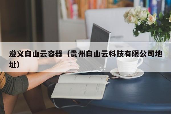 遵义白山云容器（贵州白山云科技有限公司地址）