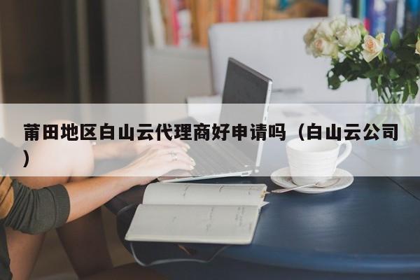 莆田地区白山云代理商好申请吗（白山云公司）