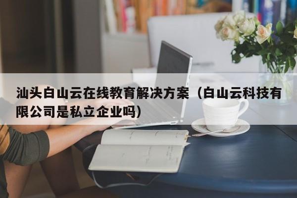 汕头白山云在线教育解决方案（白山云科技有限公司是私立企业吗）