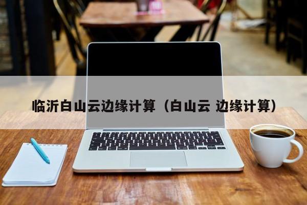 临沂白山云边缘计算（白山云 边缘计算）