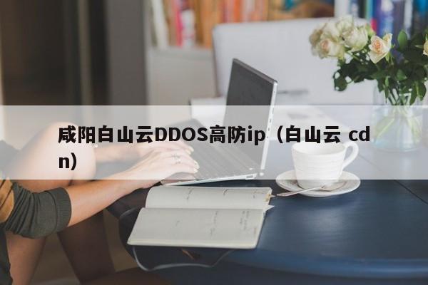 咸阳白山云DDOS高防ip（白山云 cdn）
