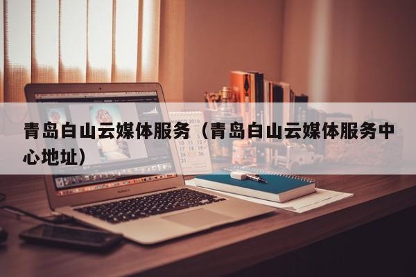 青岛白山云媒体服务（青岛白山云媒体服务中心地址）
