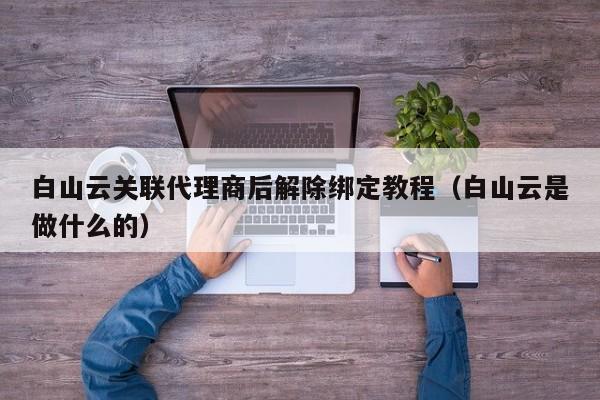 白山云关联代理商后解除绑定教程（白山云是做什么的）