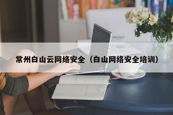常州白山云网络安全（白山网络安全培训）
