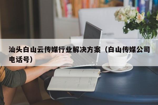 汕头白山云传媒行业解决方案（白山传媒公司电话号）
